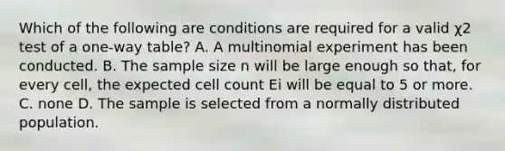 Which of the following are conditions are required for a valid χ2 test of a one-way table? A. A multinomial experiment has been conducted. B. The sample size n will be large enough so that, for every cell, the expected cell count Ei will be equal to 5 or more. C. none D. The sample is selected from a normally distributed population.