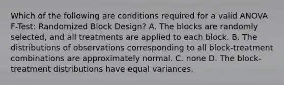 Which of the following are conditions required for a valid ANOVA F-Test: Randomized Block Design? A. The blocks are randomly selected, and all treatments are applied to each block. B. The distributions of observations corresponding to all block-treatment combinations are approximately normal. C. none D. The block-treatment distributions have equal variances.