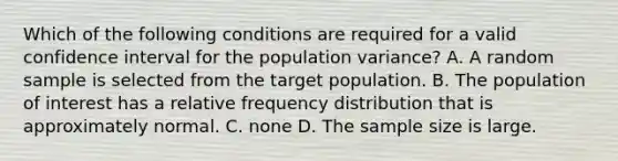 Which of the following conditions are required for a valid confidence interval for the population variance? A. A random sample is selected from the target population. B. The population of interest has a relative frequency distribution that is approximately normal. C. none D. The sample size is large.