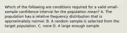 Which of the following are conditions required for a valid small-sample confidence interval for the population mean? A. The population has a relative frequency distribution that is approximately normal. B. A random sample is selected from the target population. C. none D. A large enough sample