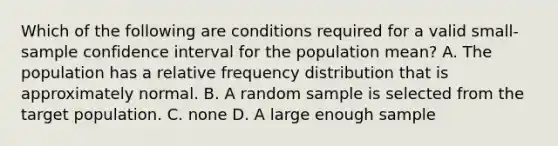 Which of the following are conditions required for a valid small-sample confidence interval for the population mean? A. The population has a relative <a href='https://www.questionai.com/knowledge/kBageYpRHz-frequency-distribution' class='anchor-knowledge'>frequency distribution</a> that is approximately normal. B. A random sample is selected from the target population. C. none D. A large enough sample