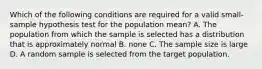 Which of the following conditions are required for a valid small-sample hypothesis test for the population mean? A. The population from which the sample is selected has a distribution that is approximately normal B. none C. The sample size is large D. A random sample is selected from the target population.