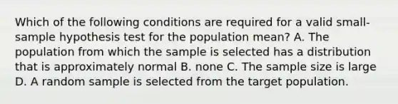 Which of the following conditions are required for a valid small-sample hypothesis test for the population mean? A. The population from which the sample is selected has a distribution that is approximately normal B. none C. The sample size is large D. A random sample is selected from the target population.