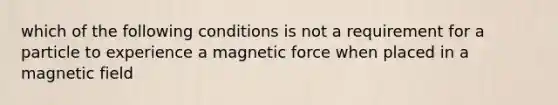 which of the following conditions is not a requirement for a particle to experience a magnetic force when placed in a magnetic field