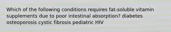 Which of the following conditions requires fat-soluble vitamin supplements due to poor intestinal absorption? diabetes osteoporosis cystic fibrosis pediatric HIV