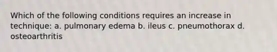 Which of the following conditions requires an increase in technique: a. pulmonary edema b. ileus c. pneumothorax d. osteoarthritis