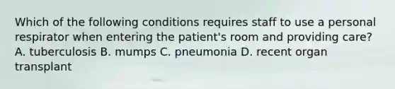 Which of the following conditions requires staff to use a personal respirator when entering the patient's room and providing care? A. tuberculosis B. mumps C. pneumonia D. recent organ transplant