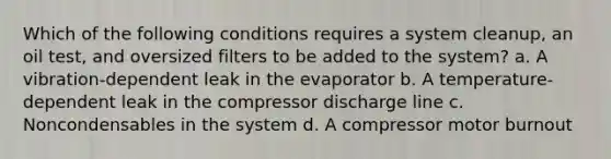 Which of the following conditions requires a system cleanup, an oil test, and oversized filters to be added to the system? a. A vibration-dependent leak in the evaporator b. A temperature-dependent leak in the compressor discharge line c. Noncondensables in the system d. A compressor motor burnout