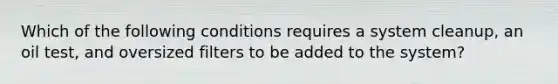 Which of the following conditions requires a system cleanup, an oil test, and oversized filters to be added to the system?