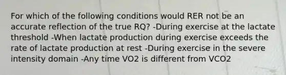 For which of the following conditions would RER not be an accurate reflection of the true RQ? -During exercise at the lactate threshold -When lactate production during exercise exceeds the rate of lactate production at rest -During exercise in the severe intensity domain -Any time VO2 is different from VCO2