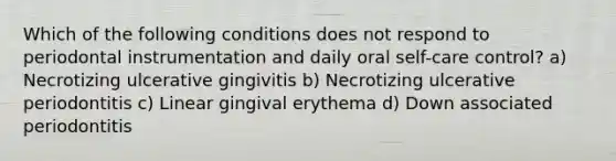 Which of the following conditions does not respond to periodontal instrumentation and daily oral self-care control? a) Necrotizing ulcerative gingivitis b) Necrotizing ulcerative periodontitis c) Linear gingival erythema d) Down associated periodontitis