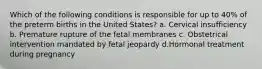 Which of the following conditions is responsible for up to 40% of the preterm births in the United States? a. Cervical insufficiency b. Premature rupture of the fetal membranes c. Obstetrical intervention mandated by fetal jeopardy d.Hormonal treatment during pregnancy