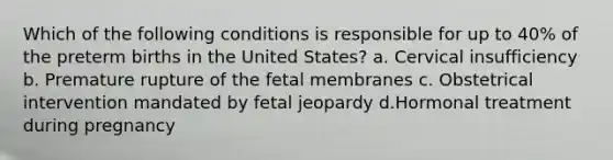 Which of the following conditions is responsible for up to 40% of the preterm births in the United States? a. Cervical insufficiency b. Premature rupture of the fetal membranes c. Obstetrical intervention mandated by fetal jeopardy d.Hormonal treatment during pregnancy