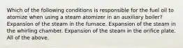 Which of the following conditions is responsible for the fuel oil to atomize when using a steam atomizer in an auxiliary boiler? Expansion of the steam in the furnace. Expansion of the steam in the whirling chamber. Expansion of the steam in the orifice plate. All of the above.