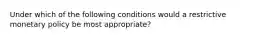 Under which of the following conditions would a restrictive monetary policy be most appropriate?