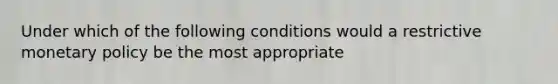 Under which of the following conditions would a restrictive monetary policy be the most appropriate