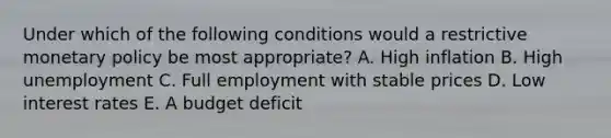 Under which of the following conditions would a restrictive monetary policy be most appropriate? A. High inflation B. High unemployment C. Full employment with stable prices D. Low interest rates E. A budget deficit