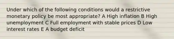 Under which of the following conditions would a restrictive monetary policy be most appropriate? A High inflation B High unemployment C Full employment with stable prices D Low interest rates E A budget deficit