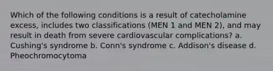 Which of the following conditions is a result of catecholamine excess, includes two classifications (MEN 1 and MEN 2), and may result in death from severe cardiovascular complications? a. Cushing's syndrome b. Conn's syndrome c. Addison's disease d. Pheochromocytoma