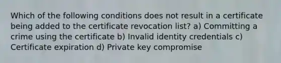 Which of the following conditions does not result in a certificate being added to the certificate revocation list? a) Committing a crime using the certificate b) Invalid identity credentials c) Certificate expiration d) Private key compromise