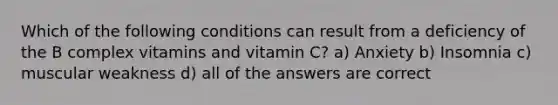 Which of the following conditions can result from a deficiency of the B complex vitamins and vitamin C? a) Anxiety b) Insomnia c) muscular weakness d) all of the answers are correct