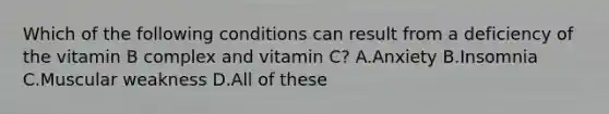 Which of the following conditions can result from a deficiency of the vitamin B complex and vitamin C? A.Anxiety B.Insomnia C.Muscular weakness D.All of these