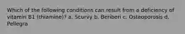 Which of the following conditions can result from a deficiency of vitamin B1 (thiamine)? a. Scurvy b. Beriberi c. Osteoporosis d. Pellegra