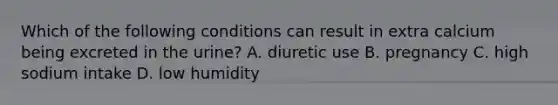 Which of the following conditions can result in extra calcium being excreted in the urine? A. diuretic use B. pregnancy C. high sodium intake D. low humidity