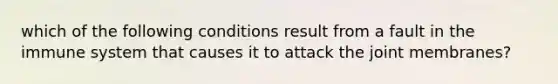 which of the following conditions result from a fault in the immune system that causes it to attack the joint membranes?