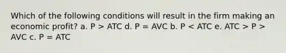 Which of the following conditions will result in the firm making an economic profit? a. P > ATC d. P = AVC b. P P > AVC c. P = ATC