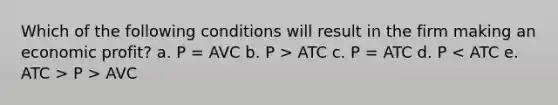 Which of the following conditions will result in the firm making an economic profit? a. P = AVC b. P > ATC c. P = ATC d. P P > AVC