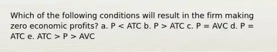 Which of the following conditions will result in the firm making zero economic profits? a. P ATC c. P = AVC d. P = ATC e. ATC > P > AVC