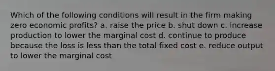 Which of the following conditions will result in the firm making zero economic profits? a. raise the price b. shut down c. increase production to lower the marginal cost d. continue to produce because the loss is less than the total fixed cost e. reduce output to lower the marginal cost