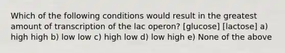 Which of the following conditions would result in the greatest amount of transcription of the lac operon? [glucose] [lactose] a) high high b) low low c) high low d) low high e) None of the above