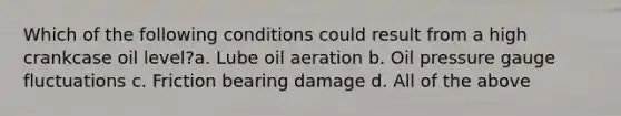 Which of the following conditions could result from a high crankcase oil level?a. Lube oil aeration b. Oil pressure gauge fluctuations c. Friction bearing damage d. All of the above