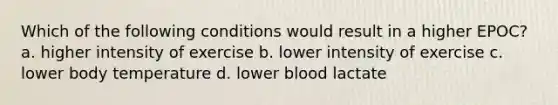 Which of the following conditions would result in a higher EPOC? a. higher intensity of exercise b. lower intensity of exercise c. lower body temperature d. lower blood lactate