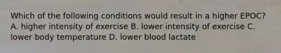 Which of the following conditions would result in a higher EPOC? A. higher intensity of exercise B. lower intensity of exercise C. lower body temperature D. lower blood lactate