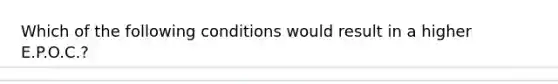 Which of the following conditions would result in a higher E.P.O.C.?