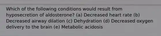 Which of the following conditions would result from hyposecretion of aldosterone? (a) Decreased heart rate (b) Decreased airway dilation (c) Dehydration (d) Decreased oxygen delivery to <a href='https://www.questionai.com/knowledge/kLMtJeqKp6-the-brain' class='anchor-knowledge'>the brain</a> (e) Metabolic acidosis