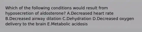 Which of the following conditions would result from hyposecretion of aldosterone? A.Decreased heart rate B.Decreased airway dilation C.Dehydration D.Decreased oxygen delivery to the brain E.Metabolic acidosis