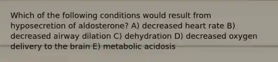 Which of the following conditions would result from hyposecretion of aldosterone? A) decreased heart rate B) decreased airway dilation C) dehydration D) decreased oxygen delivery to <a href='https://www.questionai.com/knowledge/kLMtJeqKp6-the-brain' class='anchor-knowledge'>the brain</a> E) metabolic acidosis