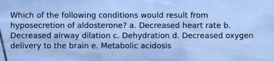 Which of the following conditions would result from hyposecretion of aldosterone? a. Decreased heart rate b. Decreased airway dilation c. Dehydration d. Decreased oxygen delivery to <a href='https://www.questionai.com/knowledge/kLMtJeqKp6-the-brain' class='anchor-knowledge'>the brain</a> e. Metabolic acidosis