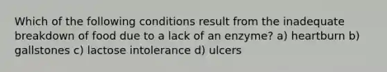 Which of the following conditions result from the inadequate breakdown of food due to a lack of an enzyme? a) heartburn b) gallstones c) lactose intolerance d) ulcers