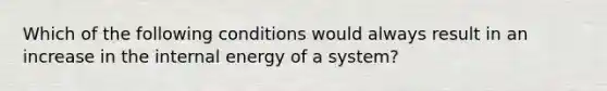 Which of the following conditions would always result in an increase in the internal energy of a system?