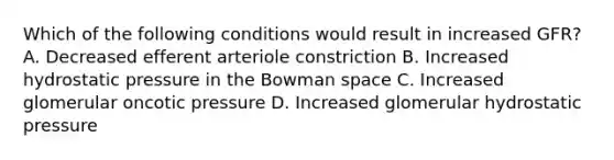 Which of the following conditions would result in increased GFR? A. Decreased efferent arteriole constriction B. Increased hydrostatic pressure in the Bowman space C. Increased glomerular oncotic pressure D. Increased glomerular hydrostatic pressure