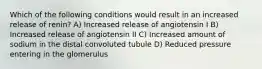 Which of the following conditions would result in an increased release of renin? A) Increased release of angiotensin I B) Increased release of angiotensin II C) Increased amount of sodium in the distal convoluted tubule D) Reduced pressure entering in the glomerulus