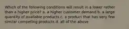 Which of the following conditions will result in a lower rather than a higher price? a. a higher customer demand b. a large quantity of available products c. a product that has very few similar competing products d. all of the above