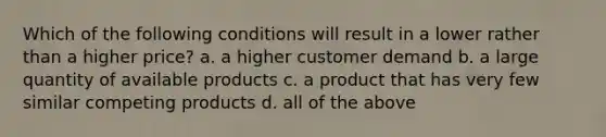 Which of the following conditions will result in a lower rather than a higher price? a. a higher customer demand b. a large quantity of available products c. a product that has very few similar competing products d. all of the above