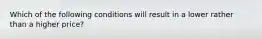 Which of the following conditions will result in a lower rather than a higher price?