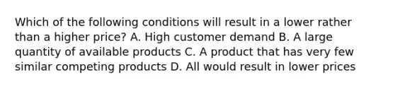 Which of the following conditions will result in a lower rather than a higher price? A. High customer demand B. A large quantity of available products C. A product that has very few similar competing products D. All would result in lower prices